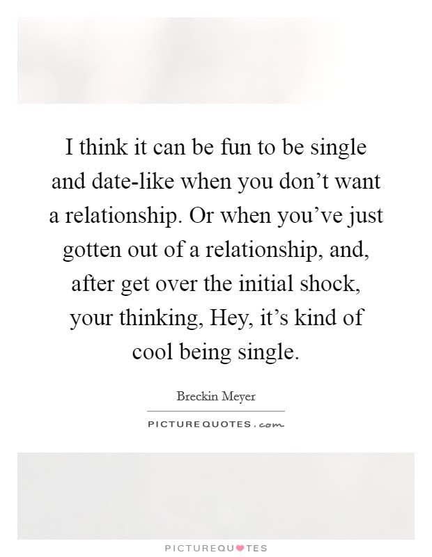 I think it can be fun to be single and date-like when you don't want a relationship. Or when you've just gotten out of a relationship, and, after get over the initial shock, your thinking, Hey, it's kind of cool being single. Picture Quote #1