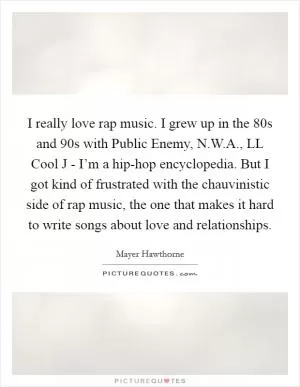I really love rap music. I grew up in the  80s and  90s with Public Enemy, N.W.A., LL Cool J - I’m a hip-hop encyclopedia. But I got kind of frustrated with the chauvinistic side of rap music, the one that makes it hard to write songs about love and relationships Picture Quote #1