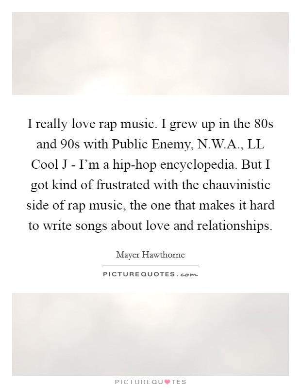 I really love rap music. I grew up in the  80s and  90s with Public Enemy, N.W.A., LL Cool J - I'm a hip-hop encyclopedia. But I got kind of frustrated with the chauvinistic side of rap music, the one that makes it hard to write songs about love and relationships. Picture Quote #1