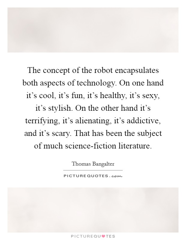 The concept of the robot encapsulates both aspects of technology. On one hand it's cool, it's fun, it's healthy, it's sexy, it's stylish. On the other hand it's terrifying, it's alienating, it's addictive, and it's scary. That has been the subject of much science-fiction literature. Picture Quote #1