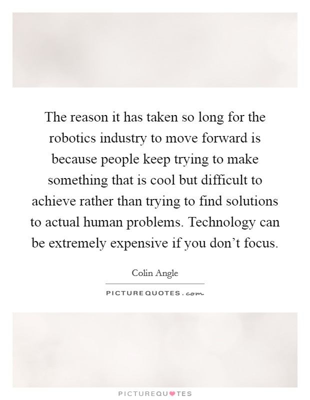 The reason it has taken so long for the robotics industry to move forward is because people keep trying to make something that is cool but difficult to achieve rather than trying to find solutions to actual human problems. Technology can be extremely expensive if you don't focus. Picture Quote #1