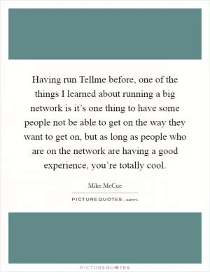 Having run Tellme before, one of the things I learned about running a big network is it’s one thing to have some people not be able to get on the way they want to get on, but as long as people who are on the network are having a good experience, you’re totally cool Picture Quote #1