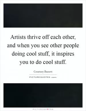 Artists thrive off each other, and when you see other people doing cool stuff, it inspires you to do cool stuff Picture Quote #1