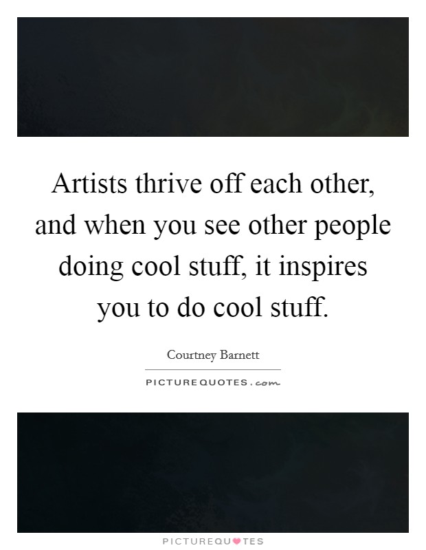 Artists thrive off each other, and when you see other people doing cool stuff, it inspires you to do cool stuff. Picture Quote #1