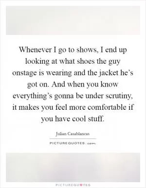 Whenever I go to shows, I end up looking at what shoes the guy onstage is wearing and the jacket he’s got on. And when you know everything’s gonna be under scrutiny, it makes you feel more comfortable if you have cool stuff Picture Quote #1