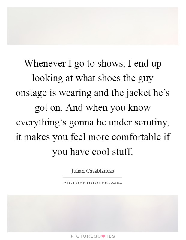 Whenever I go to shows, I end up looking at what shoes the guy onstage is wearing and the jacket he's got on. And when you know everything's gonna be under scrutiny, it makes you feel more comfortable if you have cool stuff. Picture Quote #1
