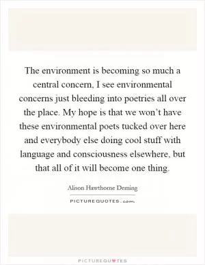 The environment is becoming so much a central concern, I see environmental concerns just bleeding into poetries all over the place. My hope is that we won’t have these environmental poets tucked over here and everybody else doing cool stuff with language and consciousness elsewhere, but that all of it will become one thing Picture Quote #1