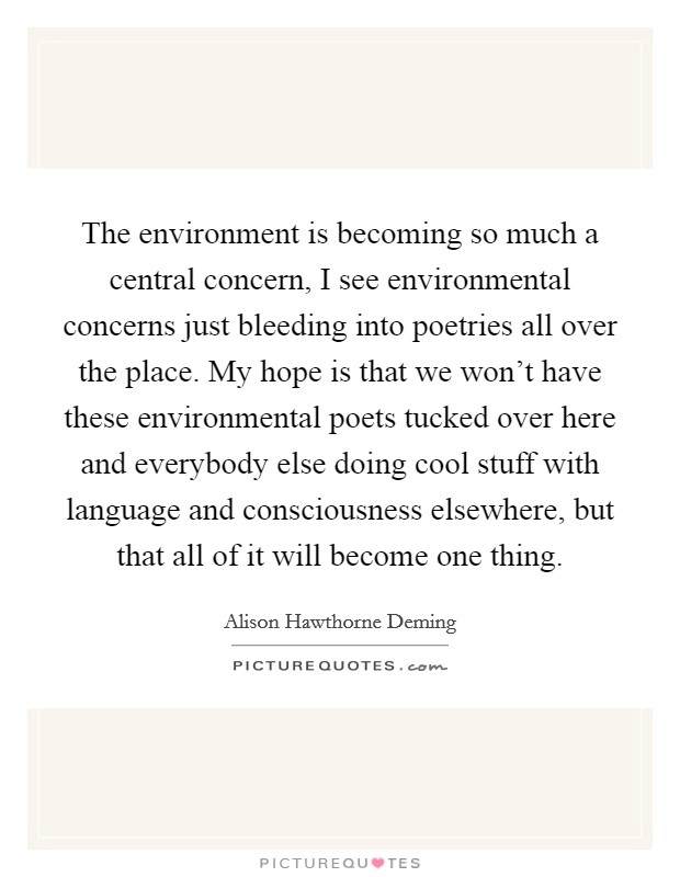The environment is becoming so much a central concern, I see environmental concerns just bleeding into poetries all over the place. My hope is that we won't have these environmental poets tucked over here and everybody else doing cool stuff with language and consciousness elsewhere, but that all of it will become one thing. Picture Quote #1