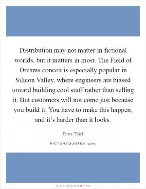 Distribution may not matter in fictional worlds, but it matters in most. The Field of Dreams conceit is especially popular in Silicon Valley, where engineers are biased toward building cool stuff rather than selling it. But customers will not come just because you build it. You have to make this happen, and it’s harder than it looks Picture Quote #1
