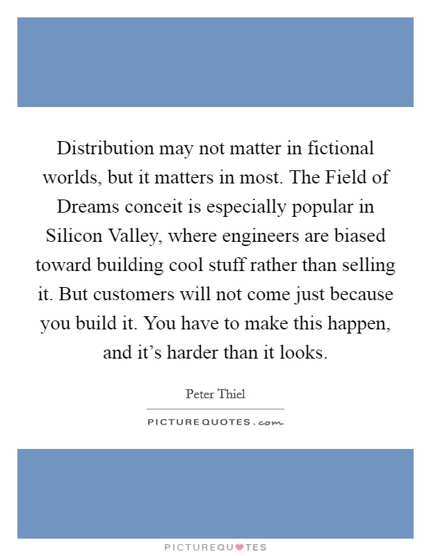Distribution may not matter in fictional worlds, but it matters in most. The Field of Dreams conceit is especially popular in Silicon Valley, where engineers are biased toward building cool stuff rather than selling it. But customers will not come just because you build it. You have to make this happen, and it's harder than it looks. Picture Quote #1