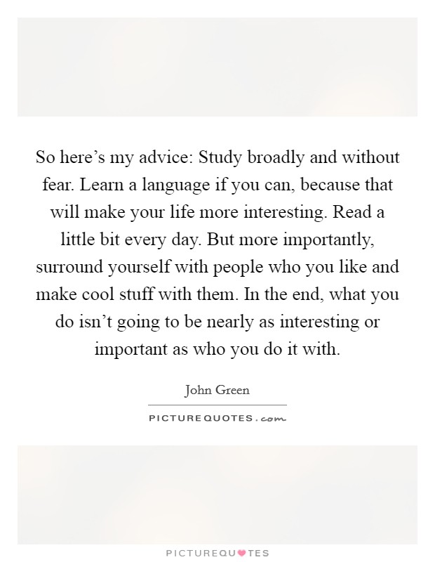 So here's my advice: Study broadly and without fear. Learn a language if you can, because that will make your life more interesting. Read a little bit every day. But more importantly, surround yourself with people who you like and make cool stuff with them. In the end, what you do isn't going to be nearly as interesting or important as who you do it with. Picture Quote #1