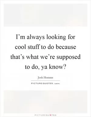 I’m always looking for cool stuff to do because that’s what we’re supposed to do, ya know? Picture Quote #1
