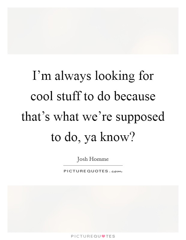 I'm always looking for cool stuff to do because that's what we're supposed to do, ya know? Picture Quote #1