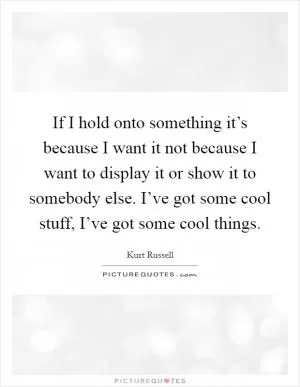 If I hold onto something it’s because I want it not because I want to display it or show it to somebody else. I’ve got some cool stuff, I’ve got some cool things Picture Quote #1