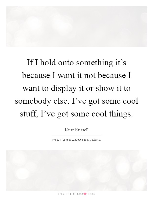 If I hold onto something it's because I want it not because I want to display it or show it to somebody else. I've got some cool stuff, I've got some cool things. Picture Quote #1