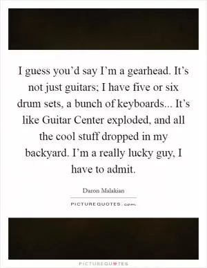 I guess you’d say I’m a gearhead. It’s not just guitars; I have five or six drum sets, a bunch of keyboards... It’s like Guitar Center exploded, and all the cool stuff dropped in my backyard. I’m a really lucky guy, I have to admit Picture Quote #1