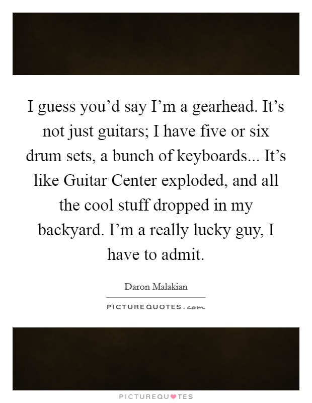 I guess you'd say I'm a gearhead. It's not just guitars; I have five or six drum sets, a bunch of keyboards... It's like Guitar Center exploded, and all the cool stuff dropped in my backyard. I'm a really lucky guy, I have to admit. Picture Quote #1