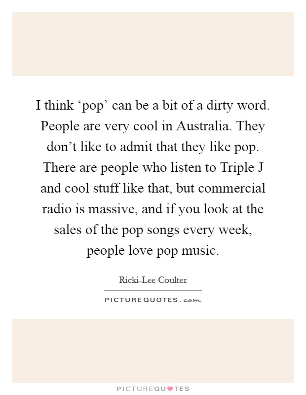 I think ‘pop' can be a bit of a dirty word. People are very cool in Australia. They don't like to admit that they like pop. There are people who listen to Triple J and cool stuff like that, but commercial radio is massive, and if you look at the sales of the pop songs every week, people love pop music. Picture Quote #1