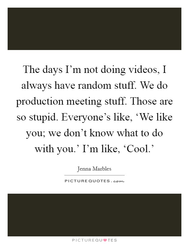 The days I'm not doing videos, I always have random stuff. We do production meeting stuff. Those are so stupid. Everyone's like, ‘We like you; we don't know what to do with you.' I'm like, ‘Cool.' Picture Quote #1