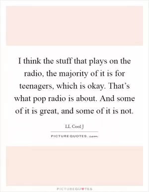 I think the stuff that plays on the radio, the majority of it is for teenagers, which is okay. That’s what pop radio is about. And some of it is great, and some of it is not Picture Quote #1