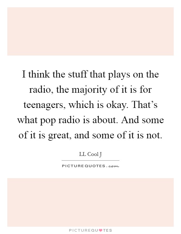 I think the stuff that plays on the radio, the majority of it is for teenagers, which is okay. That's what pop radio is about. And some of it is great, and some of it is not. Picture Quote #1