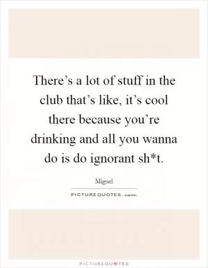 There’s a lot of stuff in the club that’s like, it’s cool there because you’re drinking and all you wanna do is do ignorant sh*t Picture Quote #1