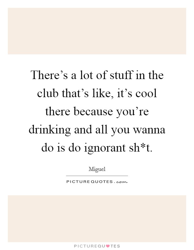 There's a lot of stuff in the club that's like, it's cool there because you're drinking and all you wanna do is do ignorant sh*t. Picture Quote #1