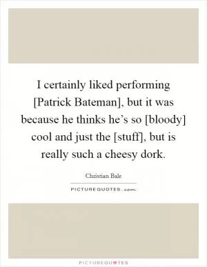 I certainly liked performing [Patrick Bateman], but it was because he thinks he’s so [bloody] cool and just the [stuff], but is really such a cheesy dork Picture Quote #1