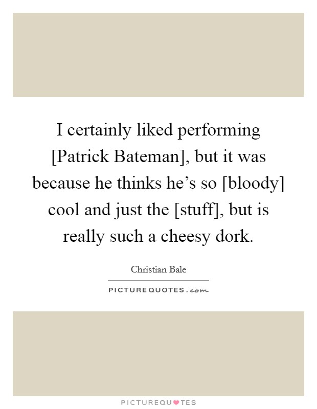 I certainly liked performing [Patrick Bateman], but it was because he thinks he's so [bloody] cool and just the [stuff], but is really such a cheesy dork. Picture Quote #1