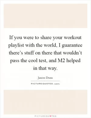 If you were to share your workout playlist with the world, I guarantee there’s stuff on there that wouldn’t pass the cool test, and M2 helped in that way Picture Quote #1