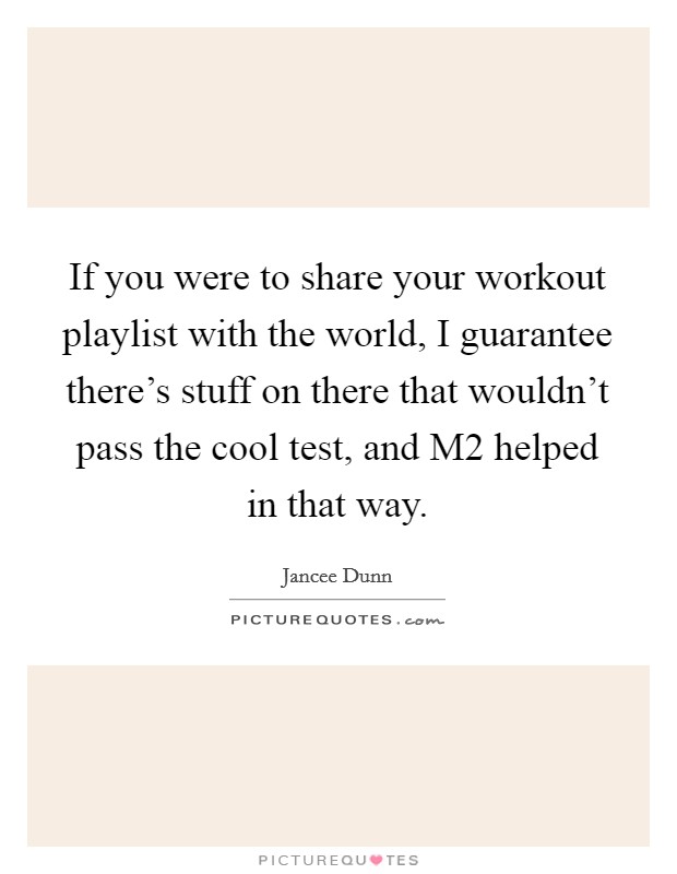 If you were to share your workout playlist with the world, I guarantee there's stuff on there that wouldn't pass the cool test, and M2 helped in that way. Picture Quote #1