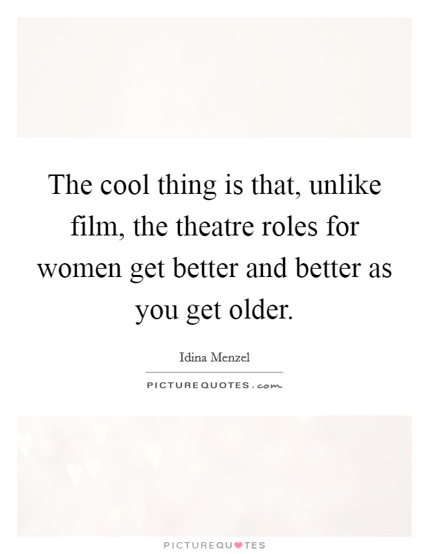 The cool thing is that, unlike film, the theatre roles for women get better and better as you get older. Picture Quote #1