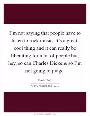 I’m not saying that people have to listen to rock music. It’s a great, cool thing and it can really be liberating for a lot of people but, hey, so can Charles Dickens so I’m not going to judge Picture Quote #1