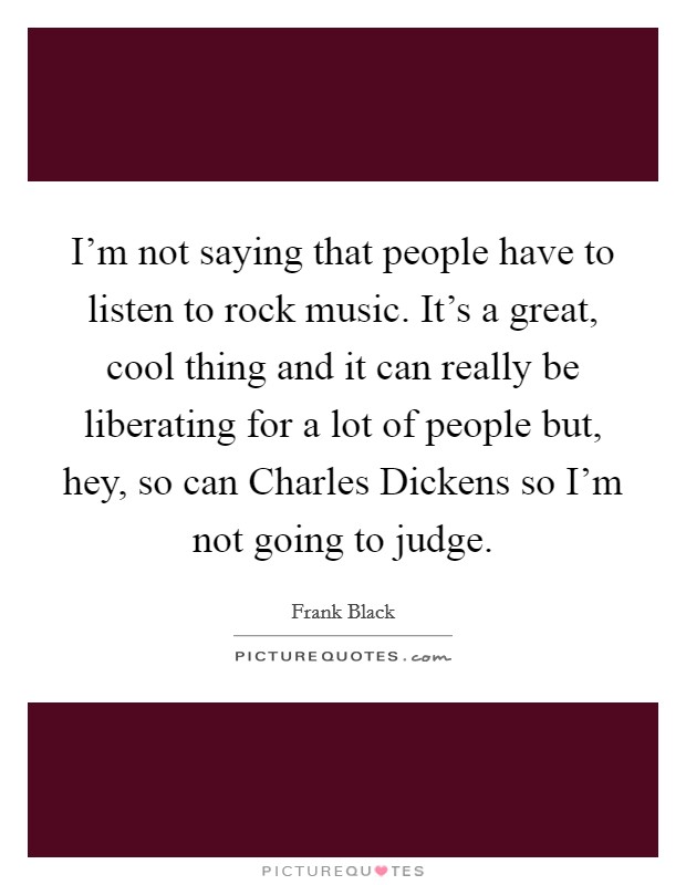 I'm not saying that people have to listen to rock music. It's a great, cool thing and it can really be liberating for a lot of people but, hey, so can Charles Dickens so I'm not going to judge. Picture Quote #1