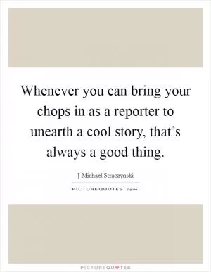 Whenever you can bring your chops in as a reporter to unearth a cool story, that’s always a good thing Picture Quote #1