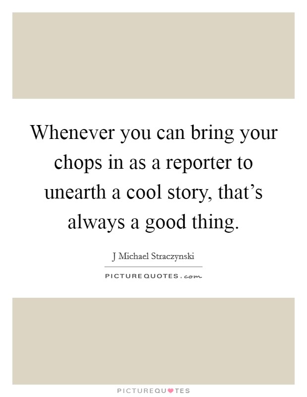 Whenever you can bring your chops in as a reporter to unearth a cool story, that's always a good thing. Picture Quote #1