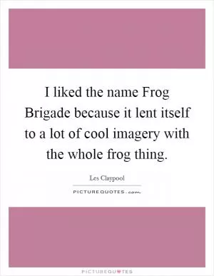 I liked the name Frog Brigade because it lent itself to a lot of cool imagery with the whole frog thing Picture Quote #1