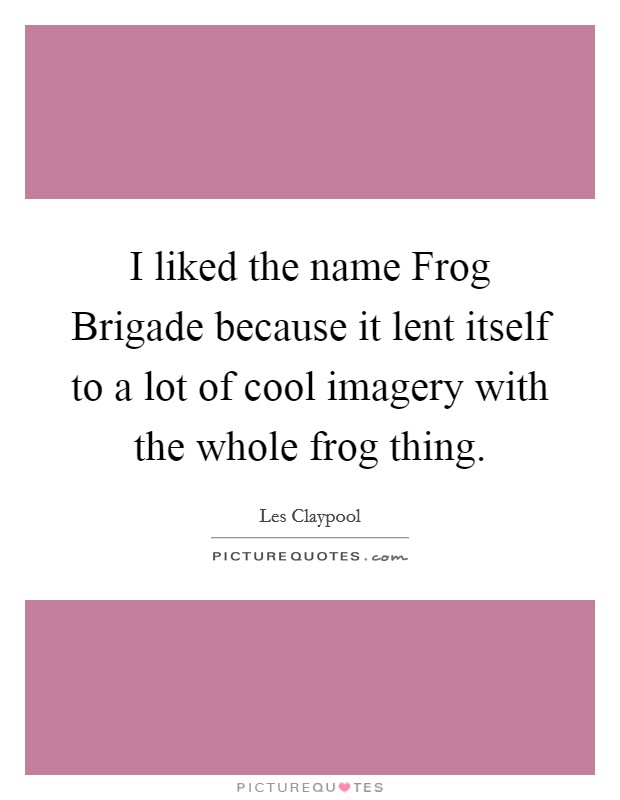 I liked the name Frog Brigade because it lent itself to a lot of cool imagery with the whole frog thing. Picture Quote #1
