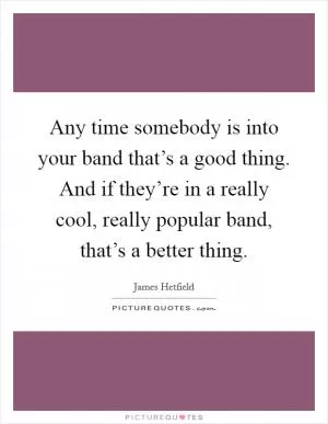 Any time somebody is into your band that’s a good thing. And if they’re in a really cool, really popular band, that’s a better thing Picture Quote #1