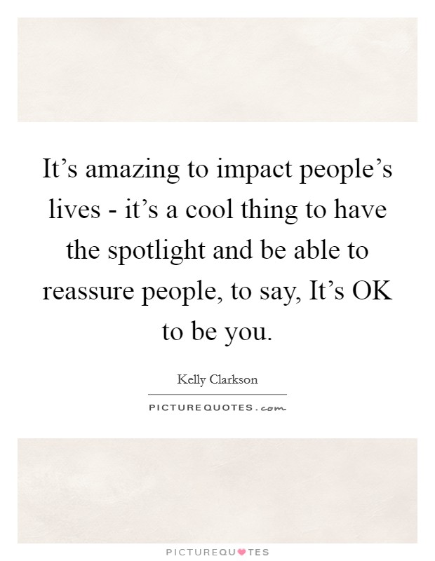 It's amazing to impact people's lives - it's a cool thing to have the spotlight and be able to reassure people, to say, It's OK to be you. Picture Quote #1
