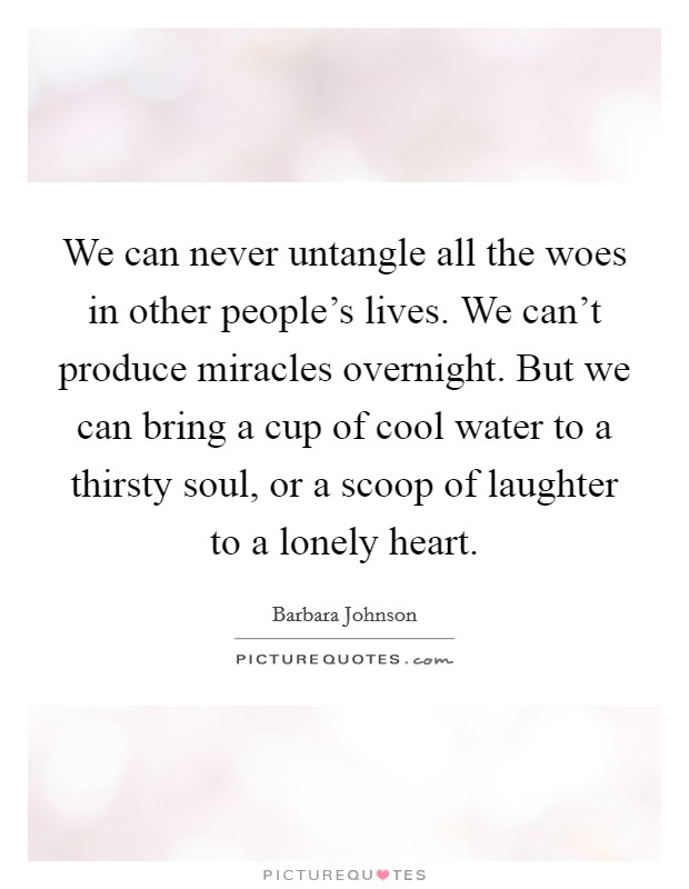We can never untangle all the woes in other people's lives. We can't produce miracles overnight. But we can bring a cup of cool water to a thirsty soul, or a scoop of laughter to a lonely heart. Picture Quote #1