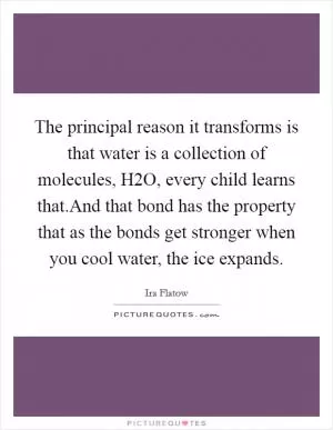 The principal reason it transforms is that water is a collection of molecules, H2O, every child learns that.And that bond has the property that as the bonds get stronger when you cool water, the ice expands Picture Quote #1
