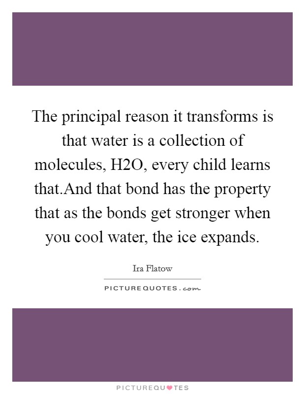 The principal reason it transforms is that water is a collection of molecules, H2O, every child learns that.And that bond has the property that as the bonds get stronger when you cool water, the ice expands. Picture Quote #1