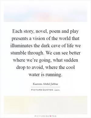 Each story, novel, poem and play presents a vision of the world that illuminates the dark cave of life we stumble through. We can see better where we’re going, what sudden drop to avoid, where the cool water is running Picture Quote #1