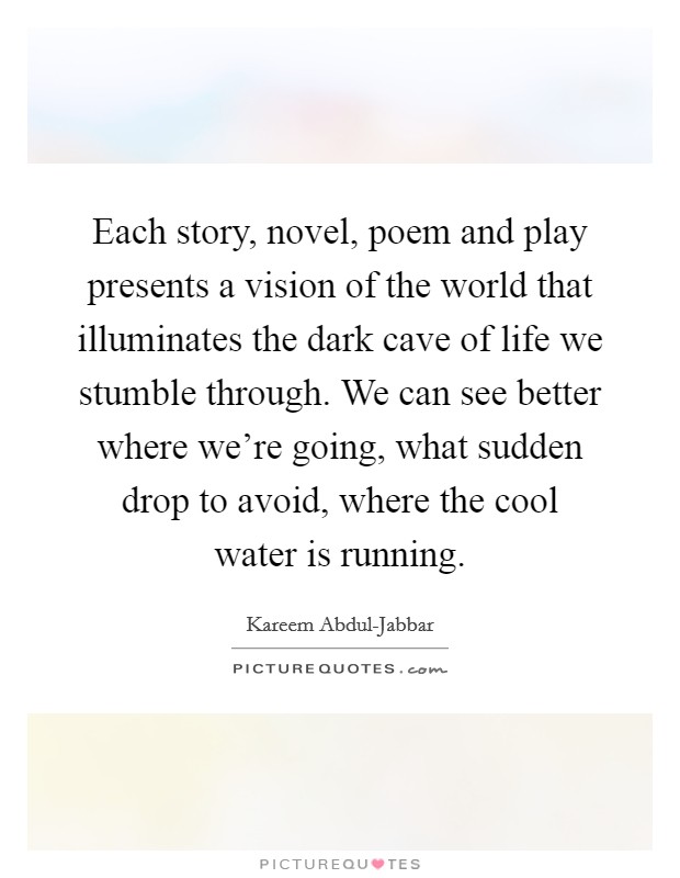 Each story, novel, poem and play presents a vision of the world that illuminates the dark cave of life we stumble through. We can see better where we're going, what sudden drop to avoid, where the cool water is running. Picture Quote #1