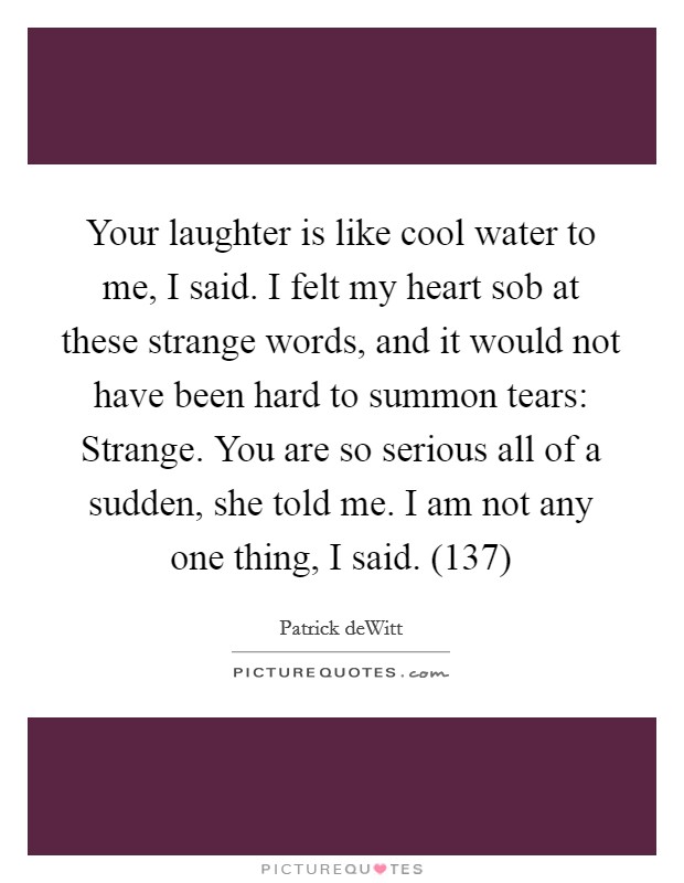 Your laughter is like cool water to me, I said. I felt my heart sob at these strange words, and it would not have been hard to summon tears: Strange.  You are so serious all of a sudden, she told me. I am not any one thing, I said. (137) Picture Quote #1