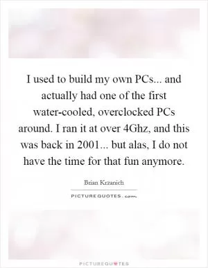 I used to build my own PCs... and actually had one of the first water-cooled, overclocked PCs around. I ran it at over 4Ghz, and this was back in 2001... but alas, I do not have the time for that fun anymore Picture Quote #1