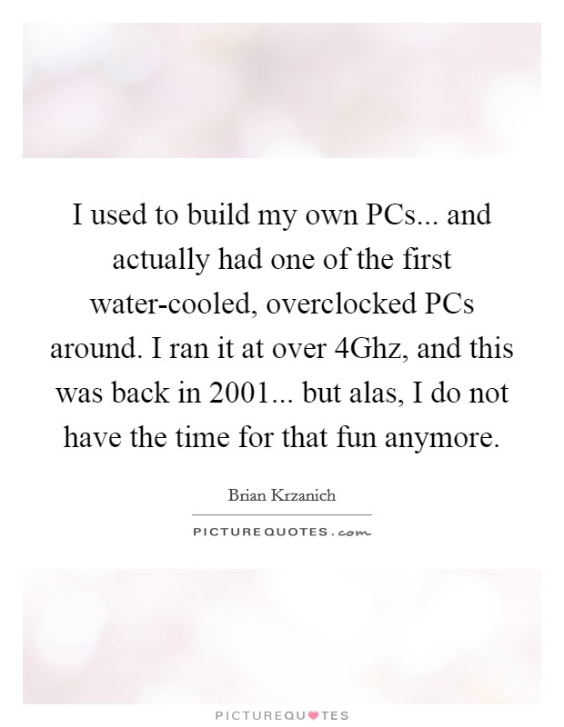 I used to build my own PCs... and actually had one of the first water-cooled, overclocked PCs around. I ran it at over 4Ghz, and this was back in 2001... but alas, I do not have the time for that fun anymore. Picture Quote #1