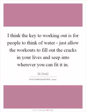 I think the key to working out is for people to think of water - just allow the workouts to fill out the cracks in your lives and seep into wherever you can fit it in Picture Quote #1