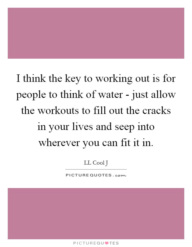 I think the key to working out is for people to think of water - just allow the workouts to fill out the cracks in your lives and seep into wherever you can fit it in. Picture Quote #1
